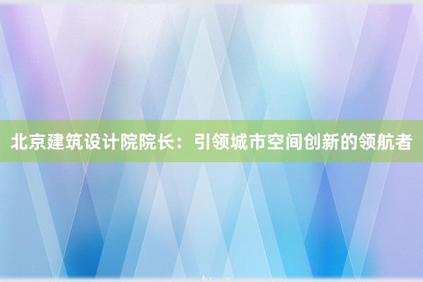 北京建筑设计院院长：引领城市空间创新的领航者