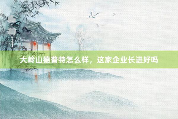 大岭山德普特怎么样，这家企业长进好吗