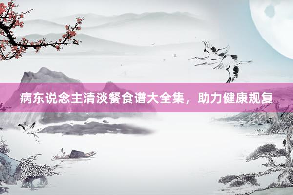 病东说念主清淡餐食谱大全集，助力健康规复