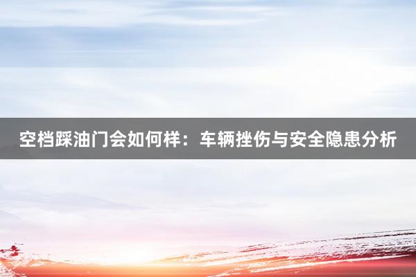 空档踩油门会如何样：车辆挫伤与安全隐患分析