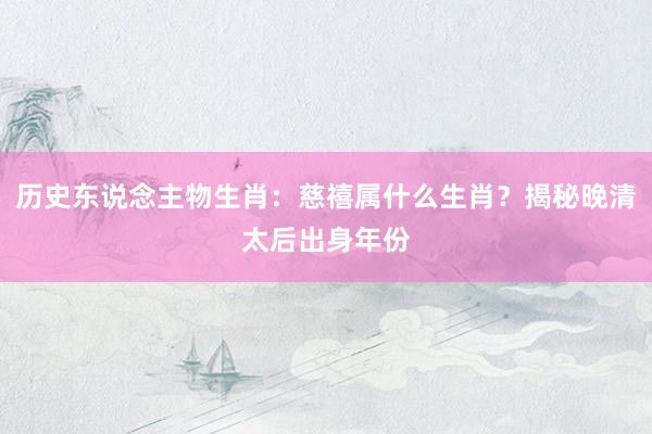 历史东说念主物生肖：慈禧属什么生肖？揭秘晚清太后出身年份
